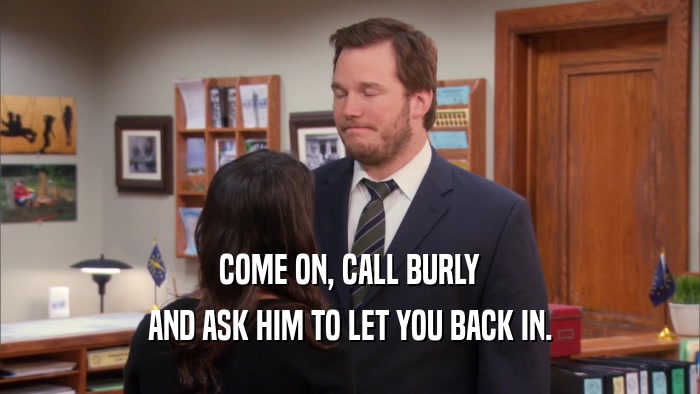 COME ON, CALL BURLY AND ASK HIM TO LET YOU BACK IN. 