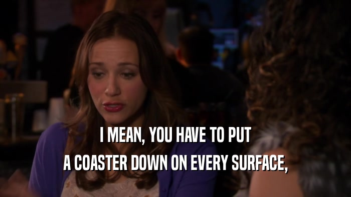 I MEAN, YOU HAVE TO PUT A COASTER DOWN ON EVERY SURFACE, 