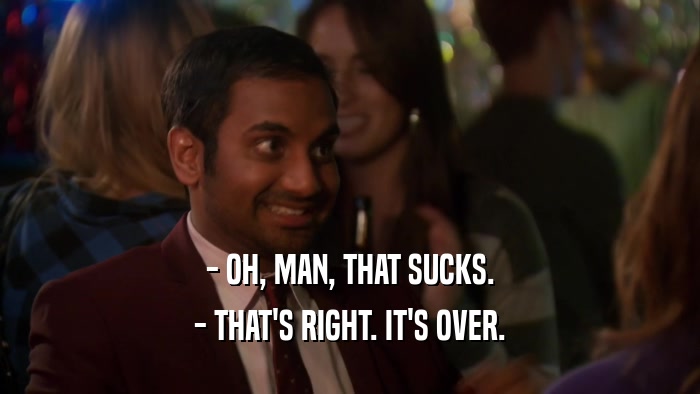 - OH, MAN, THAT SUCKS. - THAT'S RIGHT. IT'S OVER. 