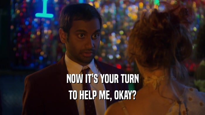 NOW IT'S YOUR TURN TO HELP ME, OKAY? 