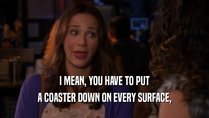 I MEAN, YOU HAVE TO PUT A COASTER DOWN ON EVERY SURFACE, 