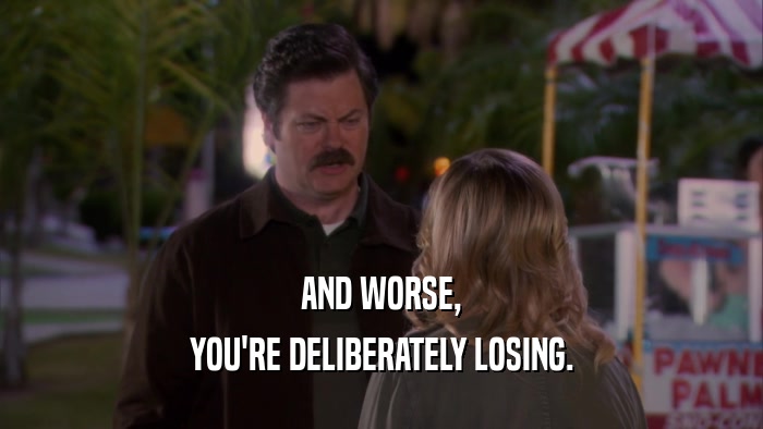 AND WORSE, YOU'RE DELIBERATELY LOSING. 