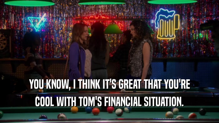 YOU KNOW, I THINK IT'S GREAT THAT YOU'RE COOL WITH TOM'S FINANCIAL SITUATION. 