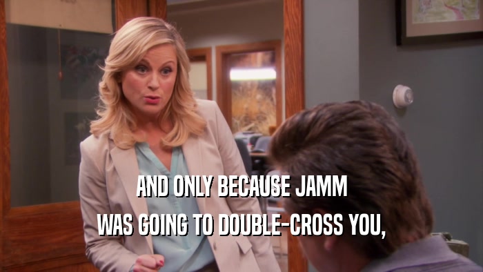 AND ONLY BECAUSE JAMM WAS GOING TO DOUBLE-CROSS YOU, 