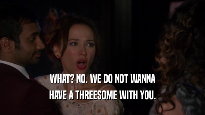 WHAT? NO. WE DO NOT WANNA HAVE A THREESOME WITH YOU. 