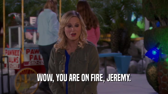 WOW, YOU ARE ON FIRE, JEREMY.  