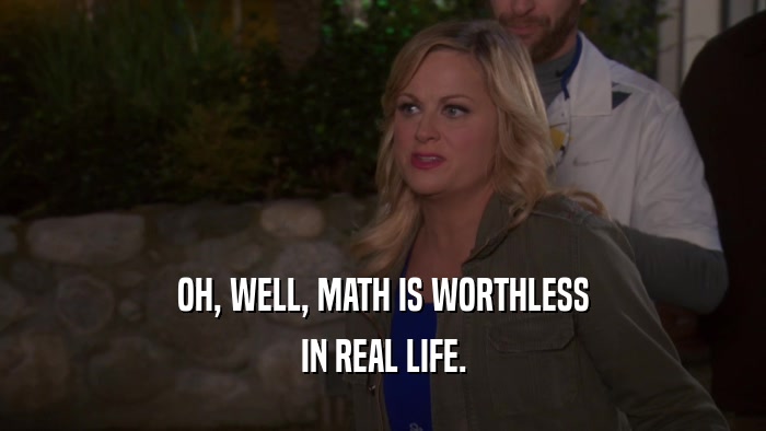 OH, WELL, MATH IS WORTHLESS IN REAL LIFE. 