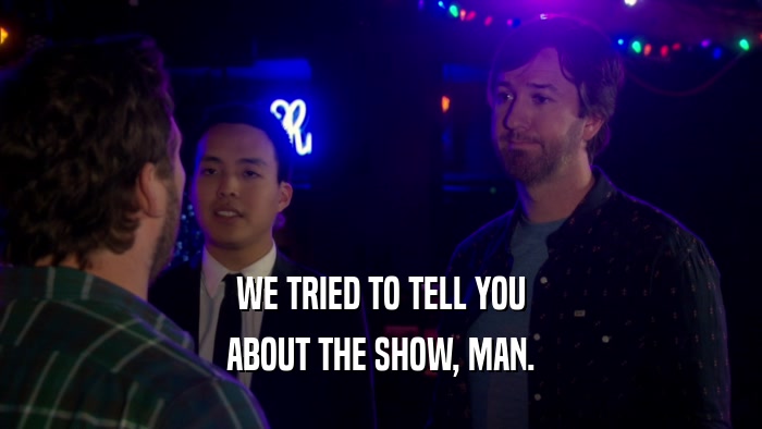 WE TRIED TO TELL YOU ABOUT THE SHOW, MAN. 