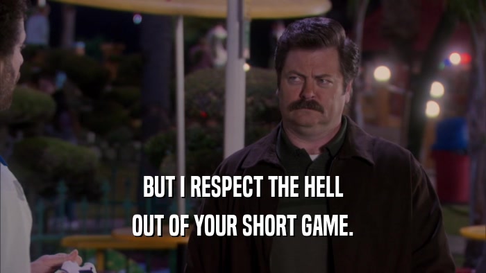 BUT I RESPECT THE HELL OUT OF YOUR SHORT GAME. 