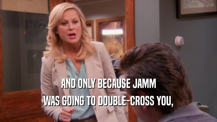 AND ONLY BECAUSE JAMM WAS GOING TO DOUBLE-CROSS YOU, 