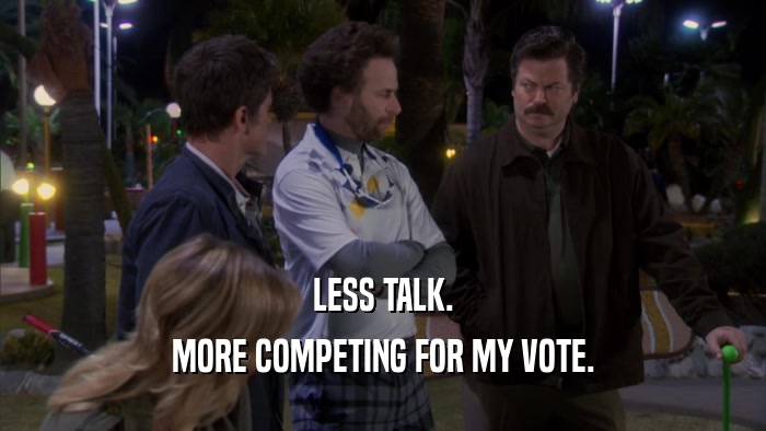 LESS TALK. MORE COMPETING FOR MY VOTE. 