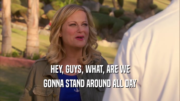 HEY, GUYS, WHAT, ARE WE GONNA STAND AROUND ALL DAY 