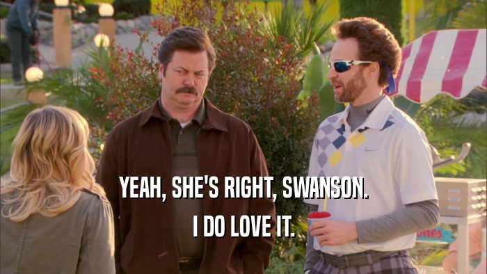 YEAH, SHE'S RIGHT, SWANSON. I DO LOVE IT. 