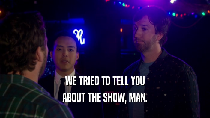 WE TRIED TO TELL YOU ABOUT THE SHOW, MAN. 