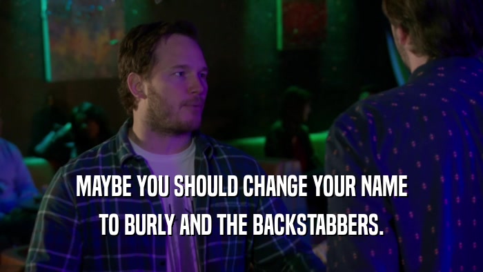 MAYBE YOU SHOULD CHANGE YOUR NAME TO BURLY AND THE BACKSTABBERS. 