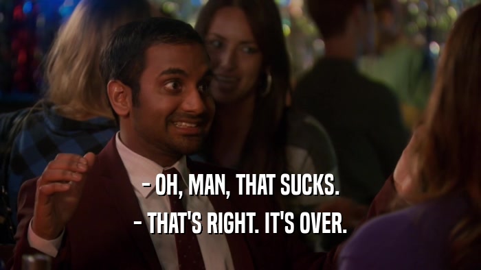 - OH, MAN, THAT SUCKS. - THAT'S RIGHT. IT'S OVER. 