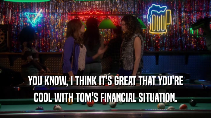 YOU KNOW, I THINK IT'S GREAT THAT YOU'RE COOL WITH TOM'S FINANCIAL SITUATION. 