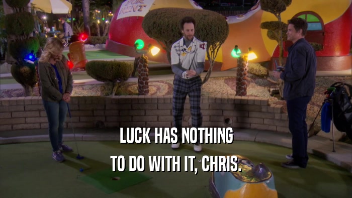 LUCK HAS NOTHING TO DO WITH IT, CHRIS. 