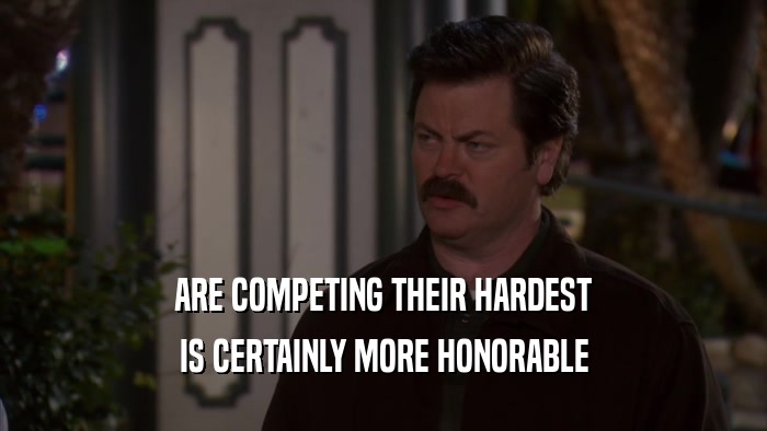 ARE COMPETING THEIR HARDEST IS CERTAINLY MORE HONORABLE 