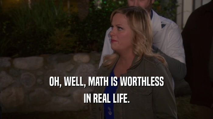 OH, WELL, MATH IS WORTHLESS IN REAL LIFE. 