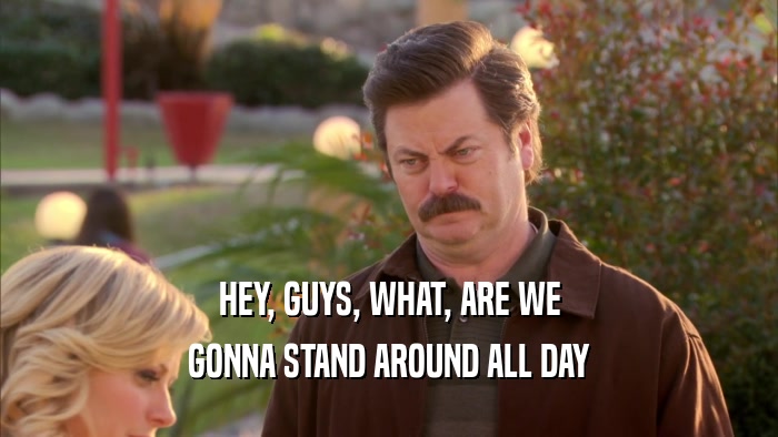 HEY, GUYS, WHAT, ARE WE GONNA STAND AROUND ALL DAY 