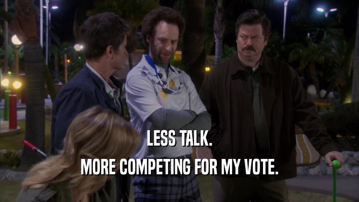 LESS TALK. MORE COMPETING FOR MY VOTE. 