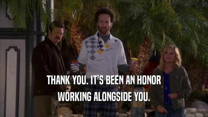 THANK YOU. IT'S BEEN AN HONOR WORKING ALONGSIDE YOU. 