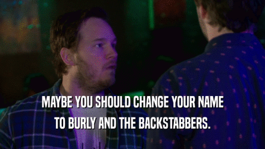 MAYBE YOU SHOULD CHANGE YOUR NAME TO BURLY AND THE BACKSTABBERS. 