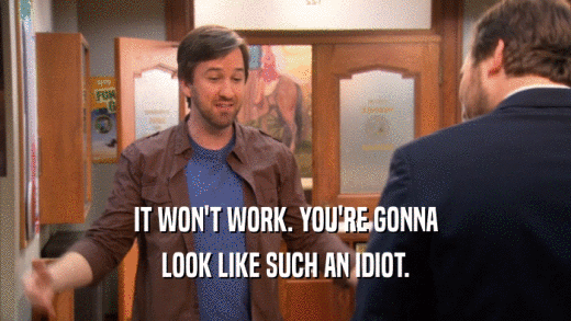IT WON'T WORK. YOU'RE GONNA LOOK LIKE SUCH AN IDIOT. 
