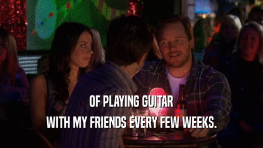 OF PLAYING GUITAR
 WITH MY FRIENDS EVERY FEW WEEKS.
 