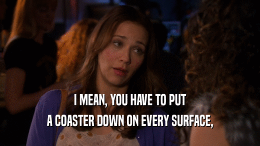 I MEAN, YOU HAVE TO PUT A COASTER DOWN ON EVERY SURFACE, 