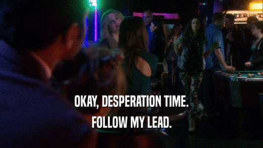OKAY, DESPERATION TIME. FOLLOW MY LEAD. 