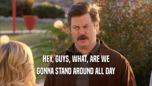 HEY, GUYS, WHAT, ARE WE GONNA STAND AROUND ALL DAY 