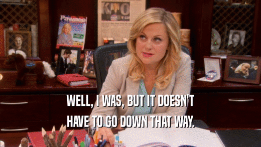 WELL, I WAS, BUT IT DOESN'T HAVE TO GO DOWN THAT WAY. 