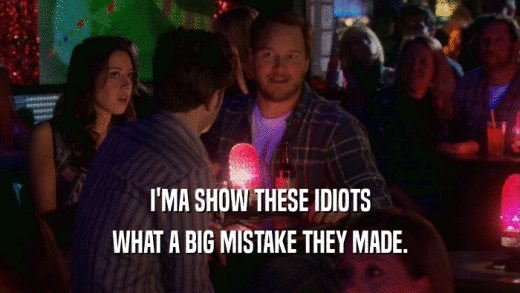 I'MA SHOW THESE IDIOTS WHAT A BIG MISTAKE THEY MADE. 