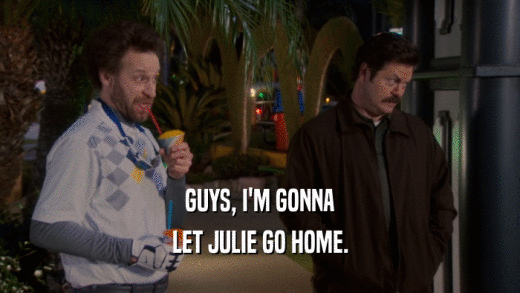 GUYS, I'M GONNA LET JULIE GO HOME. 