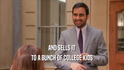 AND SELLS IT
 TO A BUNCH OF COLLEGE KIDS
 