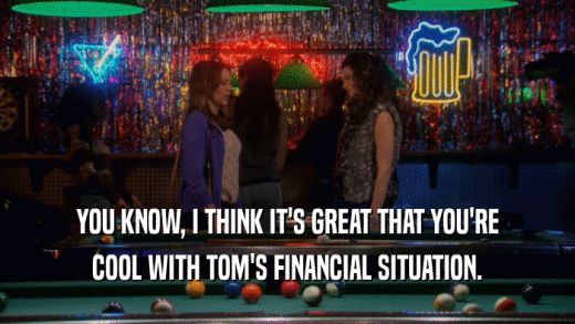 YOU KNOW, I THINK IT'S GREAT THAT YOU'RE COOL WITH TOM'S FINANCIAL SITUATION. 