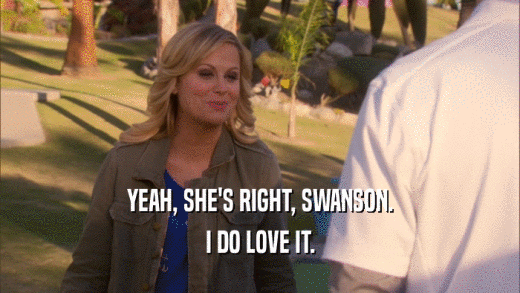 YEAH, SHE'S RIGHT, SWANSON. I DO LOVE IT. 