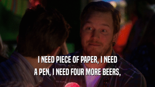 I NEED PIECE OF PAPER, I NEED A PEN, I NEED FOUR MORE BEERS, 