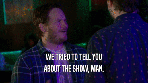 WE TRIED TO TELL YOU ABOUT THE SHOW, MAN. 