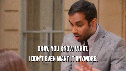 OKAY, YOU KNOW WHAT, I DON'T EVEN WANT IT ANYMORE. 