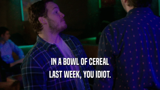 IN A BOWL OF CEREAL LAST WEEK, YOU IDIOT. 