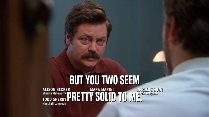 BUT YOU TWO SEEM PRETTY SOLID TO ME. 