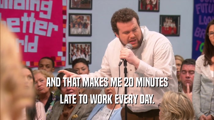 AND THAT MAKES ME 20 MINUTES LATE TO WORK EVERY DAY. 