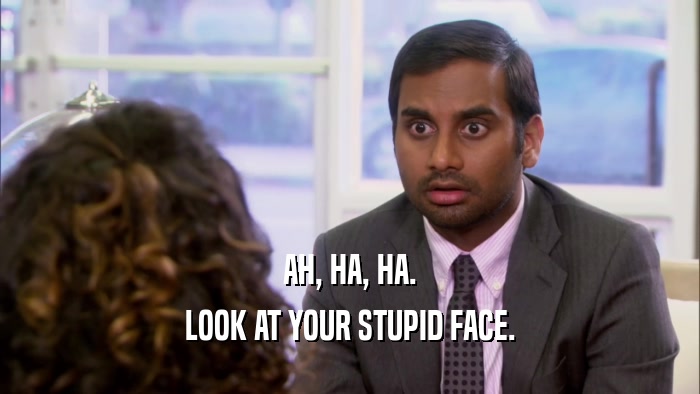 AH, HA, HA. LOOK AT YOUR STUPID FACE. 