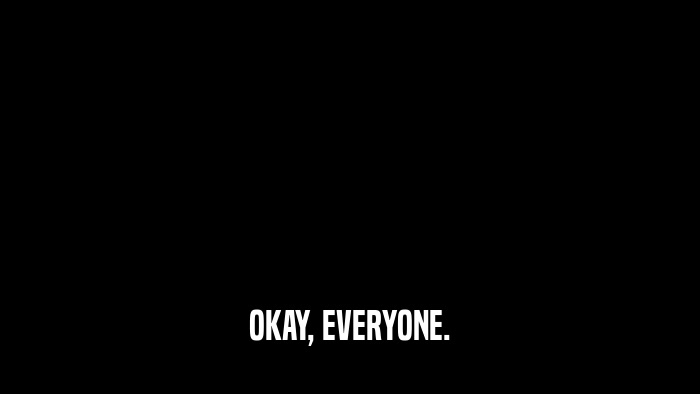 OKAY, EVERYONE.  