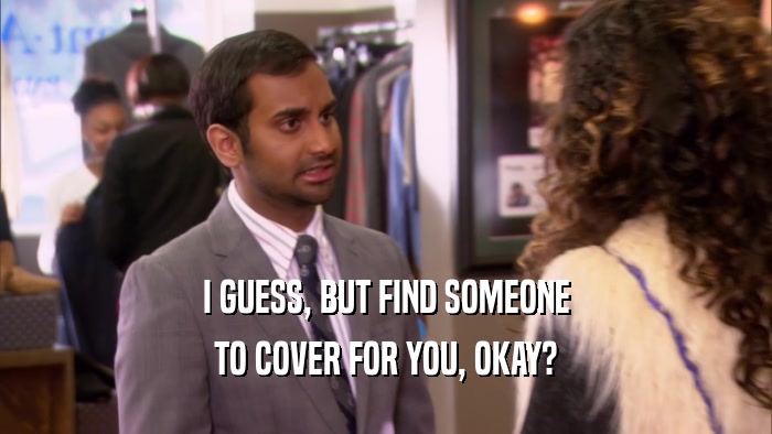 I GUESS, BUT FIND SOMEONE TO COVER FOR YOU, OKAY? 