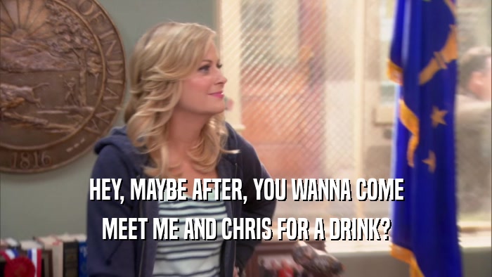 HEY, MAYBE AFTER, YOU WANNA COME MEET ME AND CHRIS FOR A DRINK? 