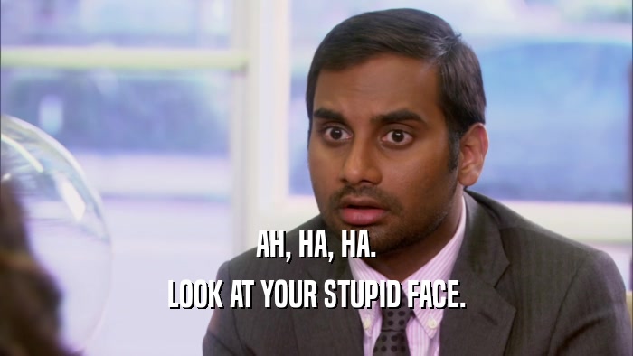 AH, HA, HA. LOOK AT YOUR STUPID FACE. 